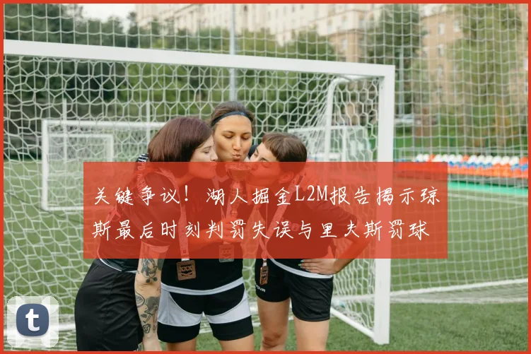 关键争议！湖人掘金L2M报告揭示琼斯最后时刻判罚失误与里夫斯罚球争议