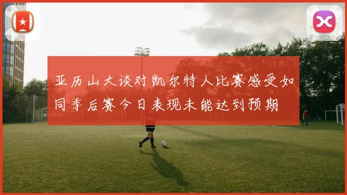 亚历山大谈对凯尔特人比赛感受如同季后赛今日表现未能达到预期