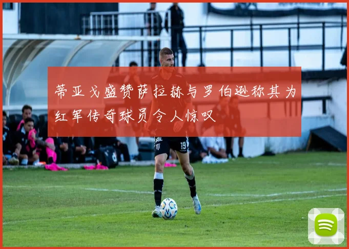 蒂亚戈盛赞萨拉赫与罗伯逊称其为红军传奇球员令人惊叹