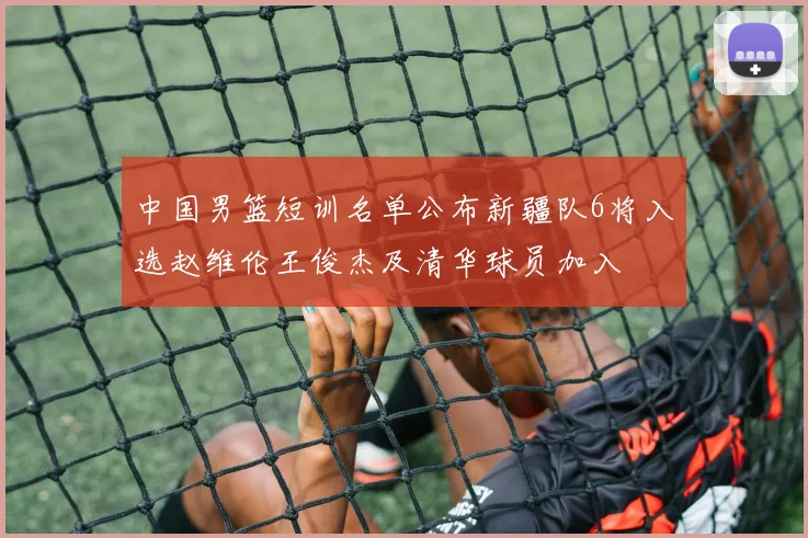 中国男篮短训名单公布新疆队6将入选赵维伦王俊杰及清华球员加入