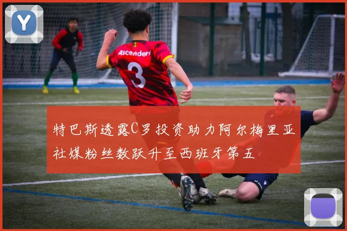 特巴斯透露C罗投资助力阿尔梅里亚社媒粉丝数跃升至西班牙第五