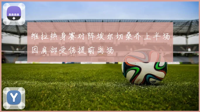 维拉热身赛对阵埃尔切桑乔上半场因肩部受伤提前离场