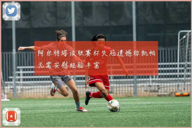 阿尔特塔谈联赛杯失冠遗憾称凯帕无需安慰经验丰富