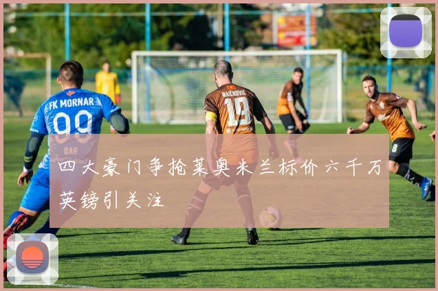 四大豪门争抢莱奥米兰标价六千万英镑引关注