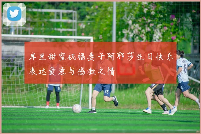 库里甜蜜祝福妻子阿耶莎生日快乐表达爱意与感激之情