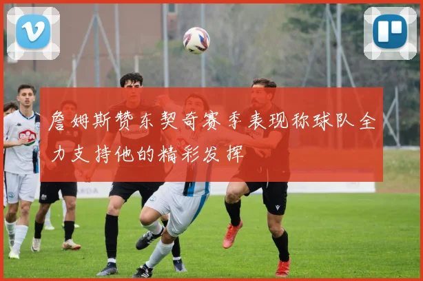 詹姆斯赞东契奇赛季表现称球队全力支持他的精彩发挥
