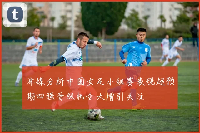 津媒分析中国女足小组赛表现超预期四强晋级机会大增引关注