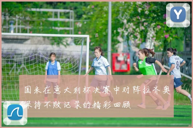 国米在意大利杯决赛中对阵拉齐奥保持不败记录的精彩回顾