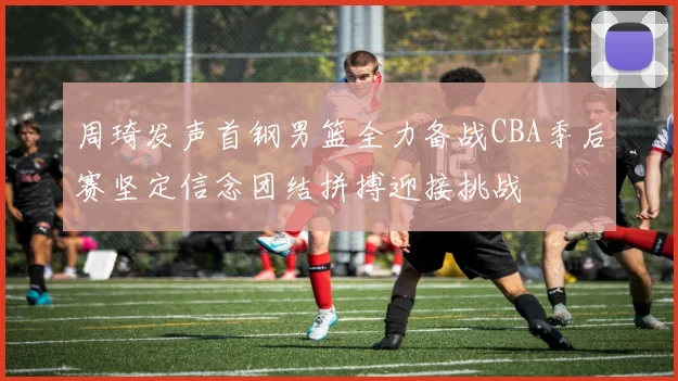 周琦发声首钢男篮全力备战CBA季后赛坚定信念团结拼搏迎接挑战