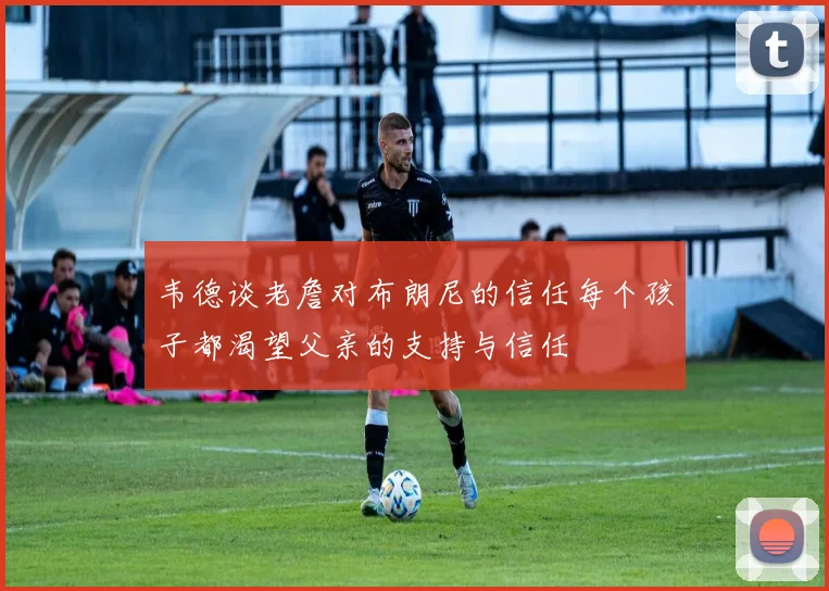 韦德谈老詹对布朗尼的信任每个孩子都渴望父亲的支持与信任
