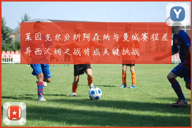 莱因克尔分析阿森纳与曼城赛程差异西汉姆之战将成关键挑战
