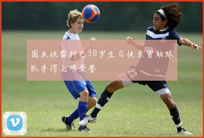 国米祝雷科巴50岁生日快乐曾助球队夺得七项荣誉