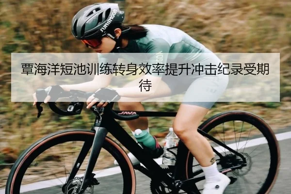 覃海洋短池训练转身效率提升冲击纪录受期待